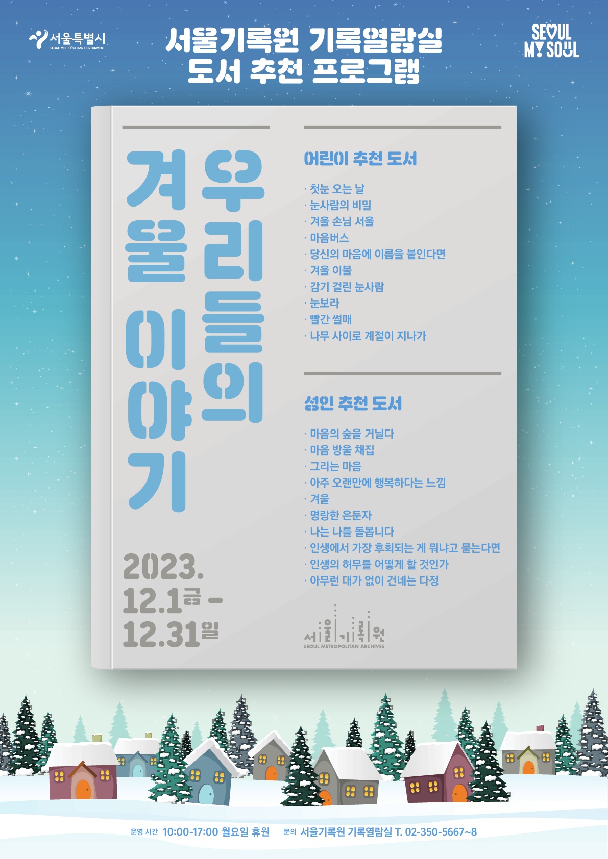 서울기록원 기록열람실 도서 추천 프로그램. 우리들의 겨울이야기 2023.12.1.금요일부터 12.31.일요일까지. 어린이 추천도서 -첫눈 오는날-눈사람의 비밀-겨울손님 서울 -마음버스-당신의 마음에 이름을 붙인다면- 겨울 이불 -감이 걸린 눈사람-눈보라-빨간 썰매-나무 사이로 계절이 지나가. 성인추천도서 -마음의 숲을 거닐다-마음 방울 채집-그리는 마음-아주 오랜만에 행복하다는 느낌-겨울-명랑한 은둔자-나는 나를 돌봅니다-인생에서 가장 후회되는 게 뭐냐고 묻는다면-인ㄴ생의 허무를 어떻게 할 것인가-아무런 대가 없이 건네는 다정. 운영시간 10:00부터 17:00 월요일 휴원, 문의 서울기록원 기록열람실 02-350-5667~8